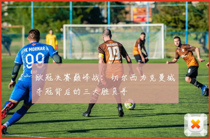 欧冠决赛巅峰战:切尔西力克曼城夺冠背后的三大胜负手