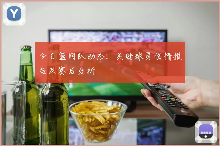 今日篮网队动态：关键球员伤情报告及赛后分析