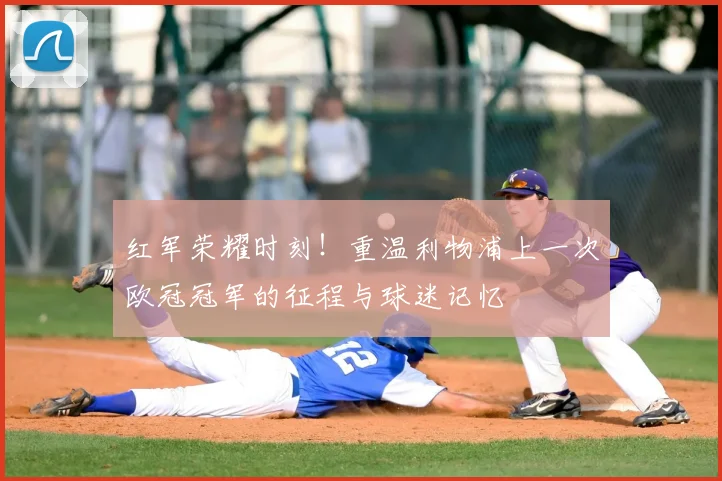 红军荣耀时刻!重温利物浦上一次欧冠冠军的征程与球迷记忆