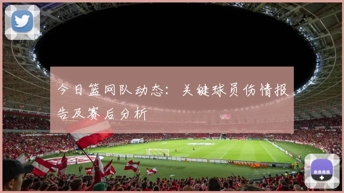 今日篮网队动态：关键球员伤情报告及赛后分析