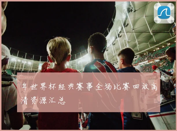 年世界杯经典赛事全场比赛回放高清资源汇总