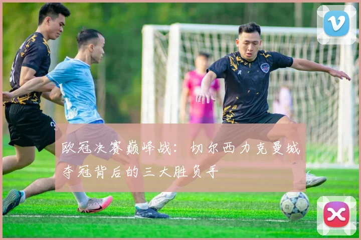 欧冠决赛巅峰战:切尔西力克曼城夺冠背后的三大胜负手