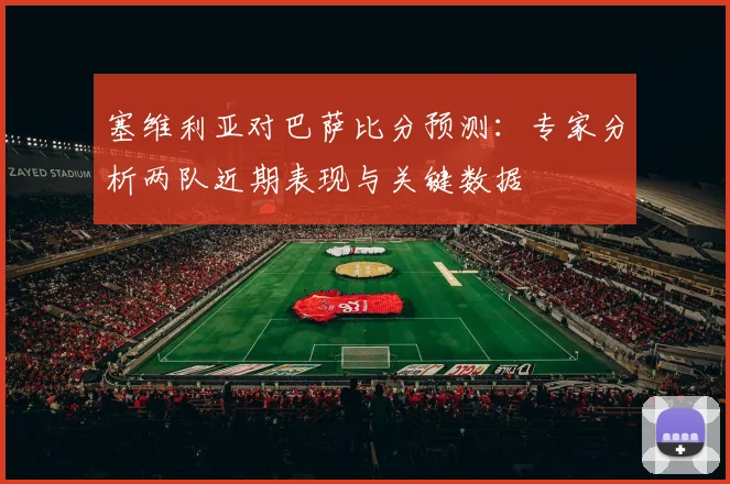塞维利亚对巴萨比分预测:专家分析两队近期表现与关键数据