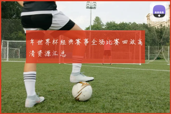 年世界杯经典赛事全场比赛回放高清资源汇总