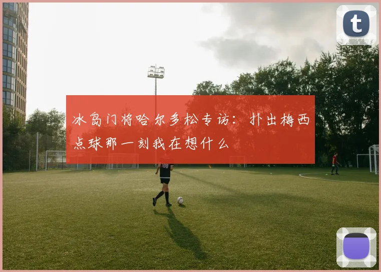 冰岛门将哈尔多松专访：扑出梅西点球那一刻我在想什么