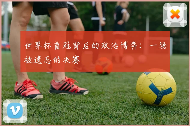 世界杯首冠背后的政治博弈：一场被遗忘的决赛