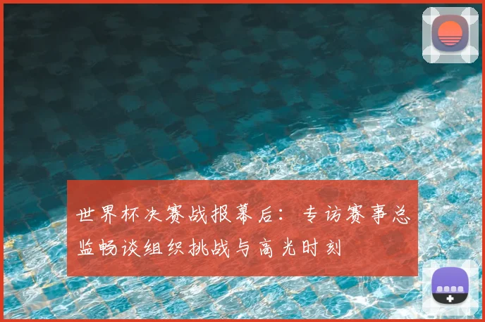 世界杯决赛战报幕后：专访赛事总监畅谈组织挑战与高光时刻