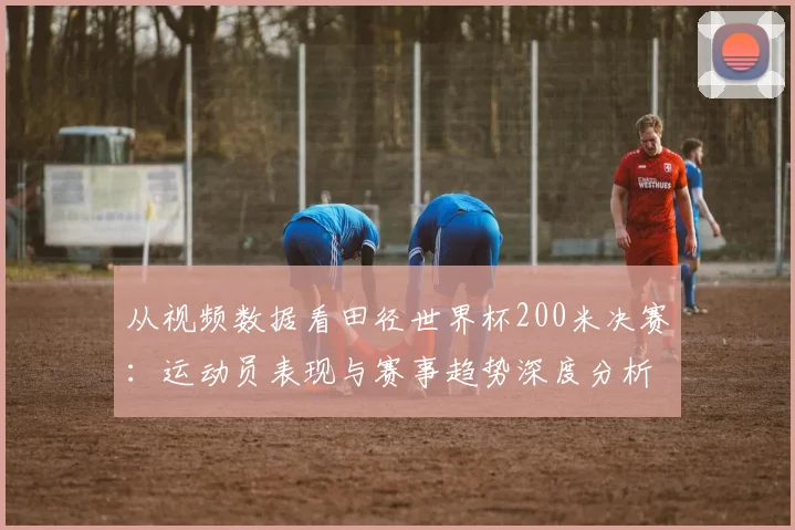 从视频数据看田径世界杯200米决赛:运动员表现与赛事趋势深度分析
