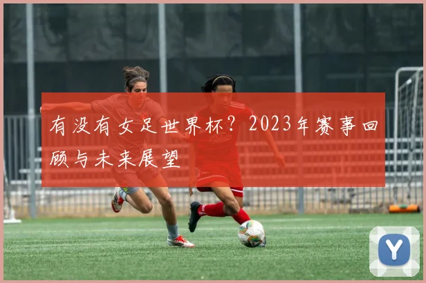 有没有女足世界杯？2023年赛事回顾与未来展望