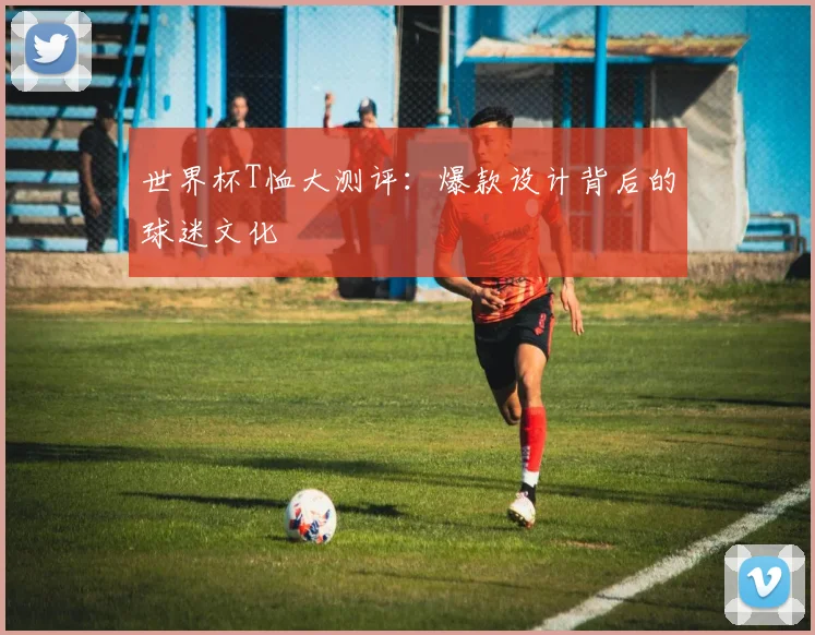 世界杯T恤大测评:爆款设计背后的球迷文化