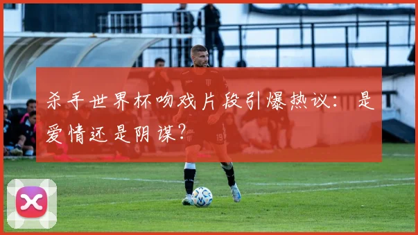 杀手世界杯吻戏片段引爆热议：是爱情还是阴谋？