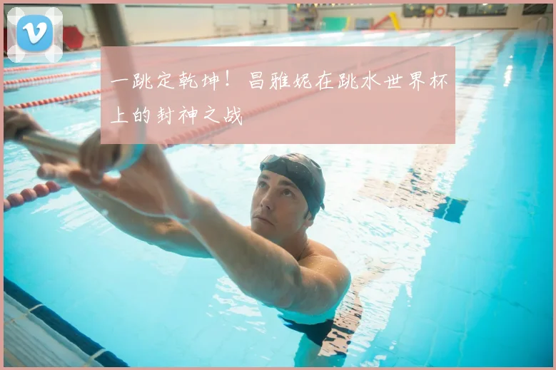 一跳定乾坤!昌雅妮在跳水世界杯上的封神之战