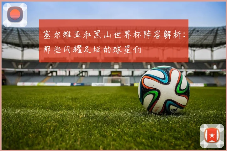 塞尔维亚和黑山世界杯阵容解析：那些闪耀足坛的球星们