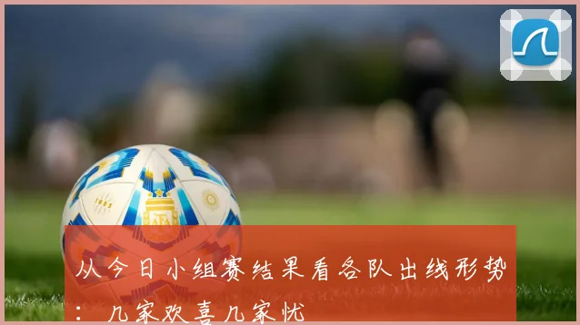 从今日小组赛结果看各队出线形势：几家欢喜几家忧