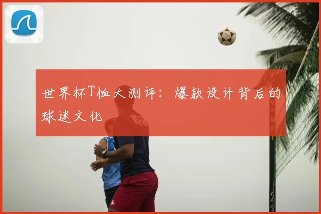 世界杯T恤大测评：爆款设计背后的球迷文化