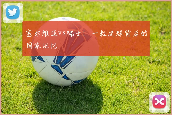塞尔维亚vs瑞士：一粒进球背后的国家记忆