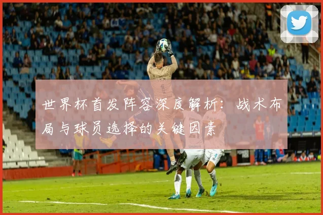 世界杯首发阵容深度解析：战术布局与球员选择的关键因素
