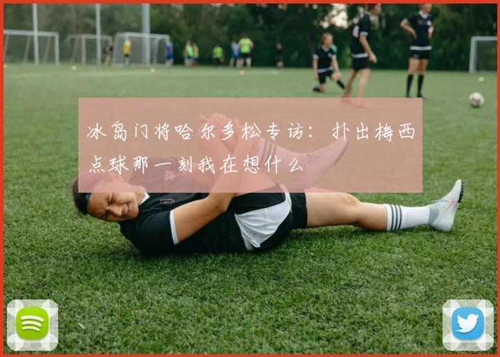 冰岛门将哈尔多松专访：扑出梅西点球那一刻我在想什么