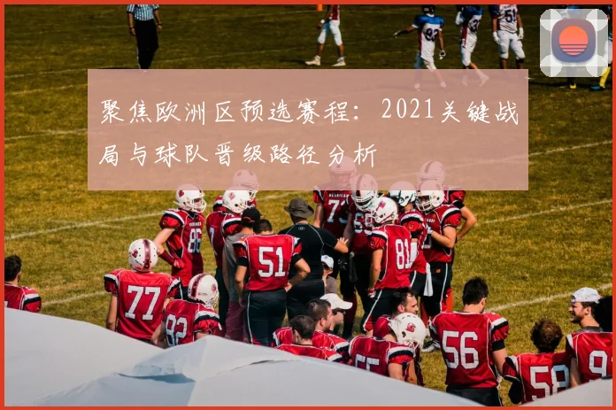 聚焦欧洲区预选赛程：2021关键战局与球队晋级路径分析
