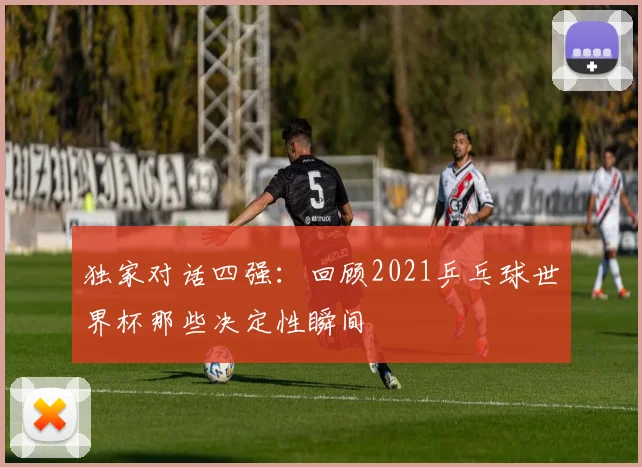 独家对话四强:回顾2021乒乓球世界杯那些决定性瞬间