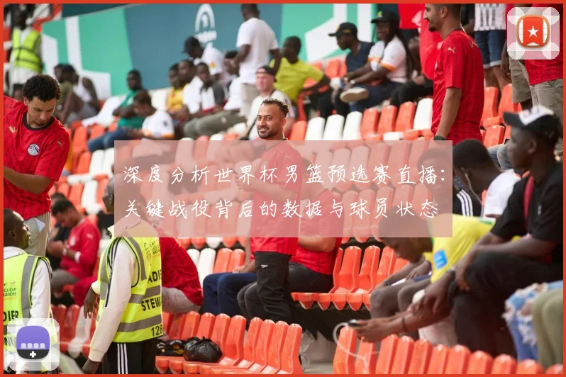 深度分析世界杯男篮预选赛直播：关键战役背后的数据与球员状态
