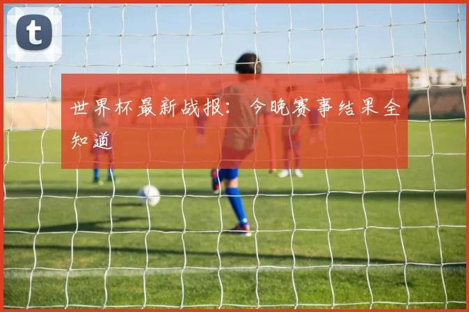 世界杯最新战报：今晚赛事结果全知道