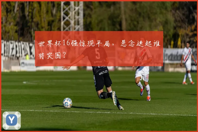 世界杯16强惊现平局，悬念迭起谁将突围？