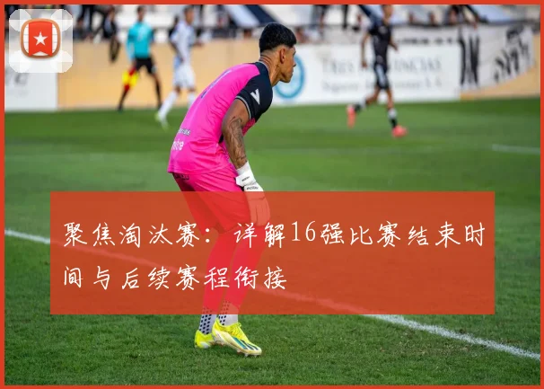 聚焦淘汰赛：详解16强比赛结束时间与后续赛程衔接