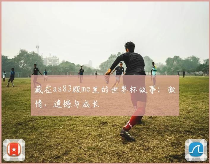 藏在as83殿me里的世界杯故事：激情、遗憾与成长