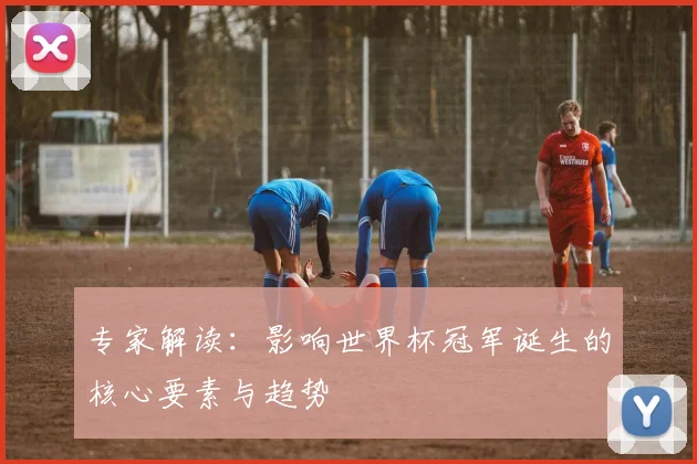 专家解读：影响世界杯冠军诞生的核心要素与趋势