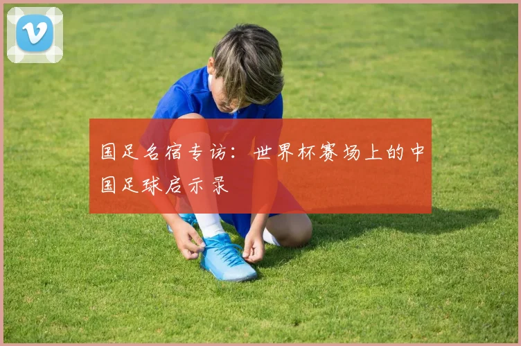 国足名宿专访：世界杯赛场上的中国足球启示录