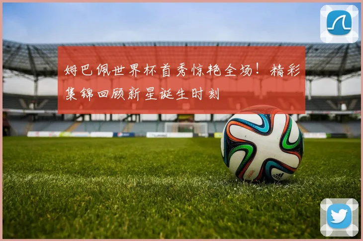 姆巴佩世界杯首秀惊艳全场！精彩集锦回顾新星诞生时刻