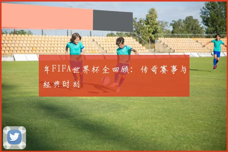 年FIFA世界杯全回顾：传奇赛事与经典时刻