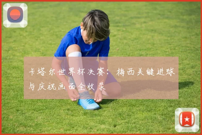 卡塔尔世界杯决赛：梅西关键进球与庆祝画面全收录