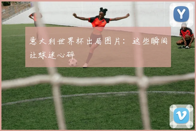 意大利世界杯出局图片：这些瞬间让球迷心碎