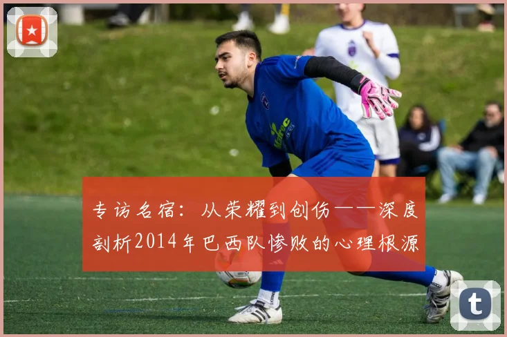 专访名宿：从荣耀到创伤——深度剖析2014年巴西队惨败的心理根源