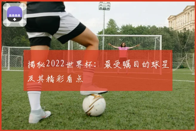 揭秘2022世界杯：最受瞩目的球星及其精彩看点