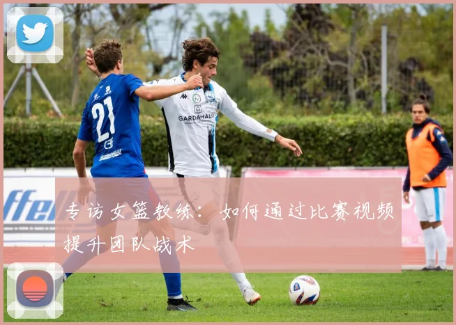 专访女篮教练：如何通过比赛视频提升团队战术